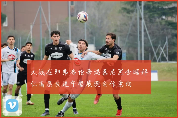 大战在即弗洛伦蒂诺慕尼黑会晤拜仁高层共进午餐展现合作意向