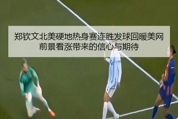 郑钦文北美硬地热身赛连胜发球回暖美网前景看涨带来的信心与期待